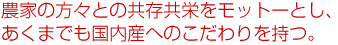 農家の方々との共存共栄をモットーとし、あくまでも国内産へのこだわりを持つ。